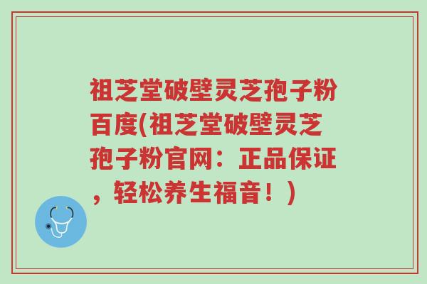 祖芝堂破壁灵芝孢子粉百度(祖芝堂破壁灵芝孢子粉官网:正品保证,轻松养生福音!)-第1张图片-超越 祖芝堂破壁灵芝孢子粉百度(祖芝堂破壁灵芝孢子粉官网:正品保证,轻松养生福音!)-第1张图片-超越