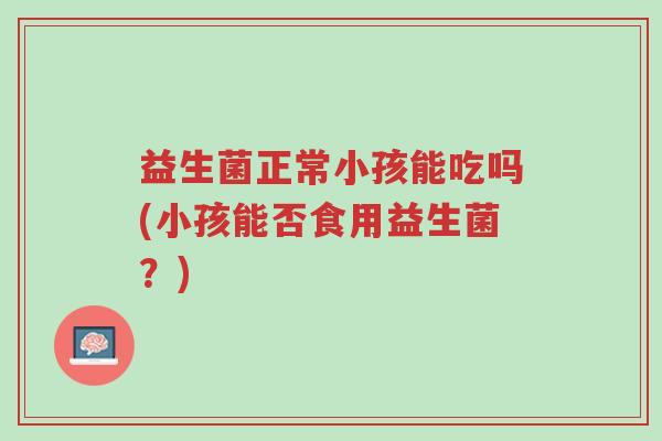 益生菌正常小孩能吃吗(小孩能否食用益生菌?)-第1张图片-超越 益生菌正常小孩能吃吗(小孩能否食用益生菌?)-第1张图片-超越