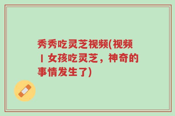 秀秀吃灵芝视频(视频丨女孩吃灵芝,神奇的事情发生了)-第1张图片-超越 秀秀吃灵芝视频(视频丨女孩吃灵芝,神奇的事情发生了)-第1张图片-超越