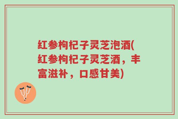 红参枸杞子灵芝泡酒(红参枸杞子灵芝酒,丰富滋补,口感甘美)-第1张图片-超越 红参枸杞子灵芝泡酒(红参枸杞子灵芝酒,丰富滋补,口感甘美)-第1张图片-超越