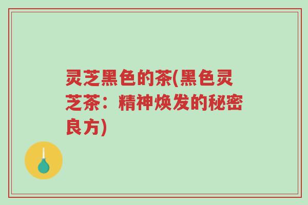 灵芝黑色的茶(黑色灵芝茶：精神焕发的秘密良方)-第1张图片-超越