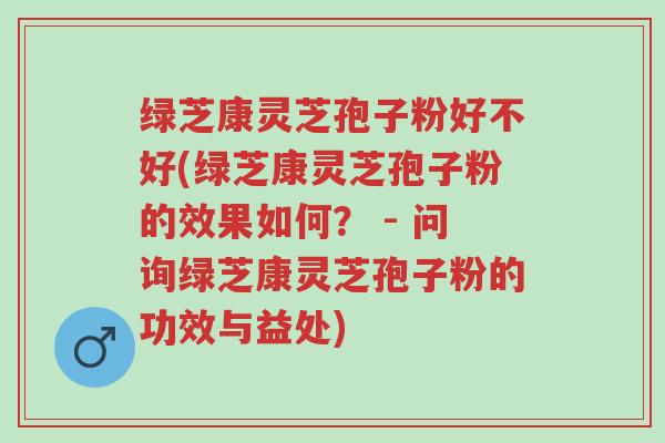 绿芝康灵芝孢子粉好不好(绿芝康灵芝孢子粉的效果如何? - 问询绿芝康灵芝孢子粉的功效与益处)-第1张图片-超越 绿芝康灵芝孢子粉好不好(绿芝康灵芝孢子粉的效果如何? - 问询绿芝康灵芝孢子粉的功效与益处)-第1张图片-超越