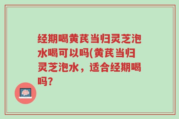 经期喝黄芪当归灵芝泡水喝可以吗(黄芪当归灵芝泡水,适合经期喝吗?-第1张图片-超越 经期喝黄芪当归灵芝泡水喝可以吗(黄芪当归灵芝泡水,适合经期喝吗?-第1张图片-超越