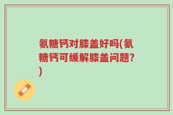 氨糖钙对膝盖好吗(氨糖钙可缓解膝盖问题?)-第1张图片-超越 氨糖钙对膝盖好吗(氨糖钙可缓解膝盖问题?)-第1张图片-超越