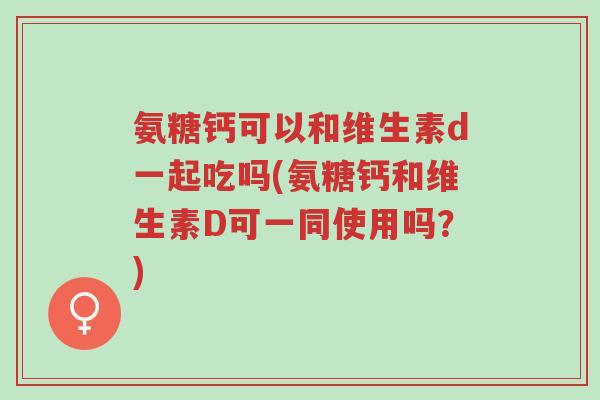 氨糖钙可以和维生素d一起吃吗(氨糖钙和维生素D可一同使用吗?)-第1张图片-超越 氨糖钙可以和维生素d一起吃吗(氨糖钙和维生素D可一同使用吗?)-第1张图片-超越