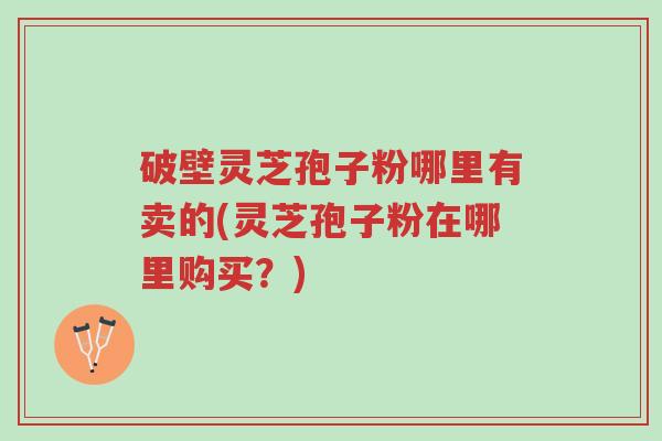 破壁灵芝孢子粉哪里有卖的(灵芝孢子粉在哪里购买？)-第1张图片-超越