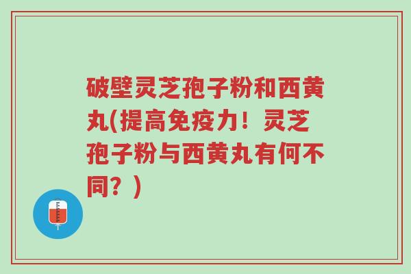 破壁灵芝孢子粉和西黄丸(提高免疫力!灵芝孢子粉与西黄丸有何不同?)-第1张图片-超越 破壁灵芝孢子粉和西黄丸(提高免疫力!灵芝孢子粉与西黄丸有何不同?)-第1张图片-超越