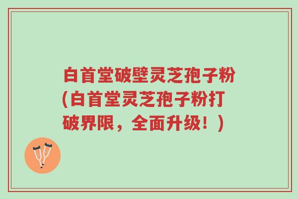 白首堂破壁灵芝孢子粉(白首堂灵芝孢子粉打破界限,全面升级!)-第1张图片-超越 白首堂破壁灵芝孢子粉(白首堂灵芝孢子粉打破界限,全面升级!)-第1张图片-超越