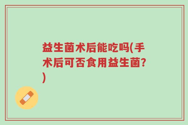 益生菌术后能吃吗(手术后可否食用益生菌?)-第1张图片-超越 益生菌术后能吃吗(手术后可否食用益生菌?)-第1张图片-超越
