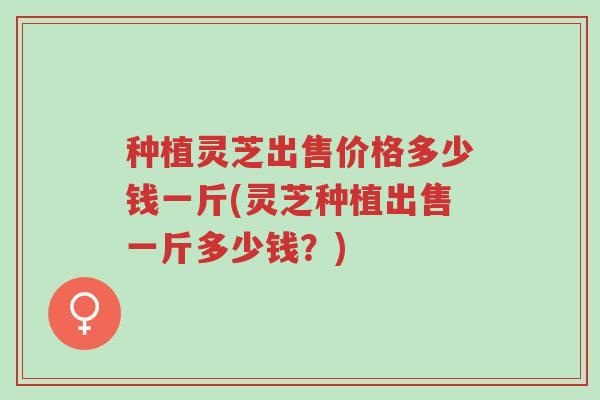 种植灵芝出售价格多少钱一斤(灵芝种植出售一斤多少钱?)-第1张图片-超越 种植灵芝出售价格多少钱一斤(灵芝种植出售一斤多少钱?)-第1张图片-超越
