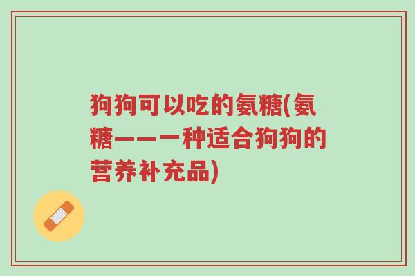 狗狗可以吃的氨糖(氨糖——一种适合狗狗的营养补充品)-第1张图片-超越 狗狗可以吃的氨糖(氨糖——一种适合狗狗的营养补充品)-第1张图片-超越