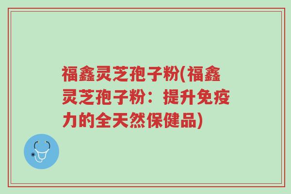 福鑫灵芝孢子粉(福鑫灵芝孢子粉:提升免疫力的全天然保健品)-第1张图片-超越 福鑫灵芝孢子粉(福鑫灵芝孢子粉:提升免疫力的全天然保健品)-第1张图片-超越