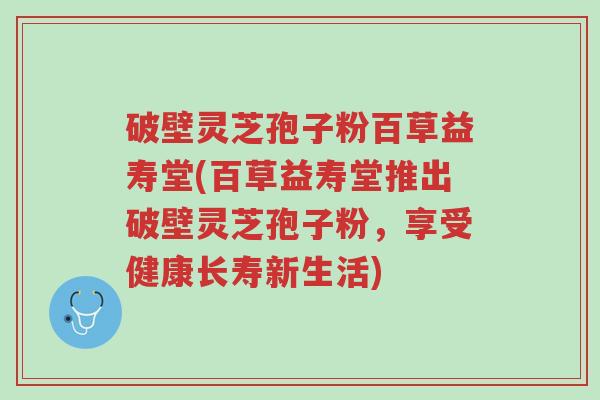 破壁灵芝孢子粉百草益寿堂(百草益寿堂推出破壁灵芝孢子粉,享受健康长寿新生活)-第1张图片-超越 破壁灵芝孢子粉百草益寿堂(百草益寿堂推出破壁灵芝孢子粉,享受健康长寿新生活)-第1张图片-超越