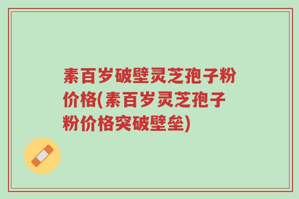 素百岁破壁灵芝孢子粉价格(素百岁灵芝孢子粉价格突破壁垒)-第1张图片-超越 素百岁破壁灵芝孢子粉价格(素百岁灵芝孢子粉价格突破壁垒)-第1张图片-超越