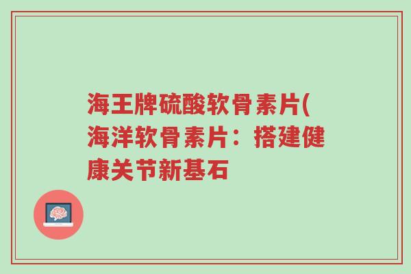 海王牌硫酸软骨素片(海洋软骨素片：搭建健康关节新基石-第1张图片-超越