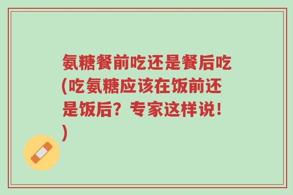 氨糖餐前吃还是餐后吃(吃氨糖应该在饭前还是饭后?专家这样说!)-第1张图片-超越 氨糖餐前吃还是餐后吃(吃氨糖应该在饭前还是饭后?专家这样说!)-第1张图片-超越