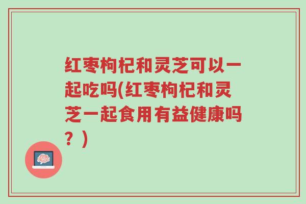 红枣枸杞和灵芝可以一起吃吗(红枣枸杞和灵芝一起食用有益健康吗？)-第1张图片-超越