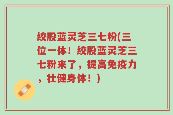 绞股蓝灵芝三七粉(三位一体!绞股蓝灵芝三七粉来了,提高免疫力,壮健身体!)-第1张图片-超越 绞股蓝灵芝三七粉(三位一体!绞股蓝灵芝三七粉来了,提高免疫力,壮健身体!)-第1张图片-超越