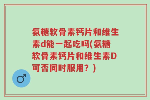 氨糖软骨素钙片和维生素d能一起吃吗(氨糖软骨素钙片和维生素D可否同时服用?)-第1张图片-超越 氨糖软骨素钙片和维生素d能一起吃吗(氨糖软骨素钙片和维生素D可否同时服用?)-第1张图片-超越