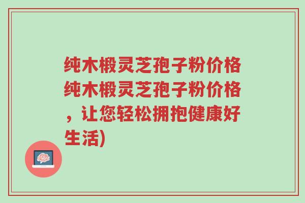 纯木椴灵芝孢子粉价格纯木椴灵芝孢子粉价格,让您轻松拥抱健康好生活)-第1张图片-超越 纯木椴灵芝孢子粉价格纯木椴灵芝孢子粉价格,让您轻松拥抱健康好生活)-第1张图片-超越