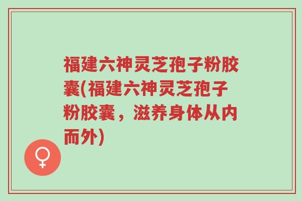 福建六神灵芝孢子粉胶囊(福建六神灵芝孢子粉胶囊,滋养身体从内而外)-第1张图片-超越 福建六神灵芝孢子粉胶囊(福建六神灵芝孢子粉胶囊,滋养身体从内而外)-第1张图片-超越