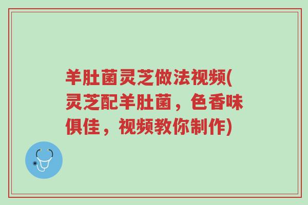 羊肚菌灵芝做法视频(灵芝配羊肚菌，色香味俱佳，视频教你制作)-第1张图片-超越