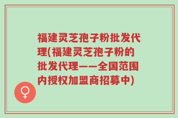 福建灵芝孢子粉批发代理(福建灵芝孢子粉的批发代理——全国范围内授权加盟商招募中)-第1张图片-超越 福建灵芝孢子粉批发代理(福建灵芝孢子粉的批发代理——全国范围内授权加盟商招募中)-第1张图片-超越