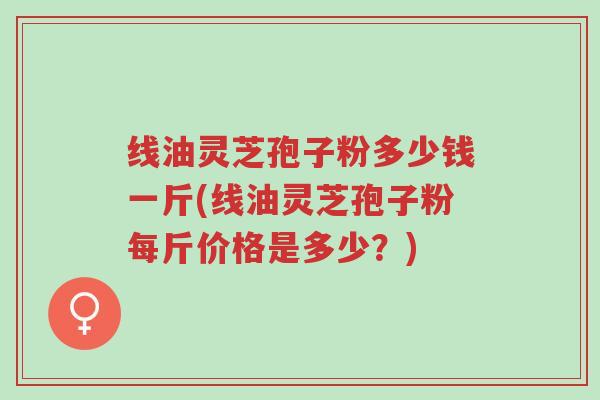 线油灵芝孢子粉多少钱一斤(线油灵芝孢子粉每斤价格是多少？)-第1张图片-超越