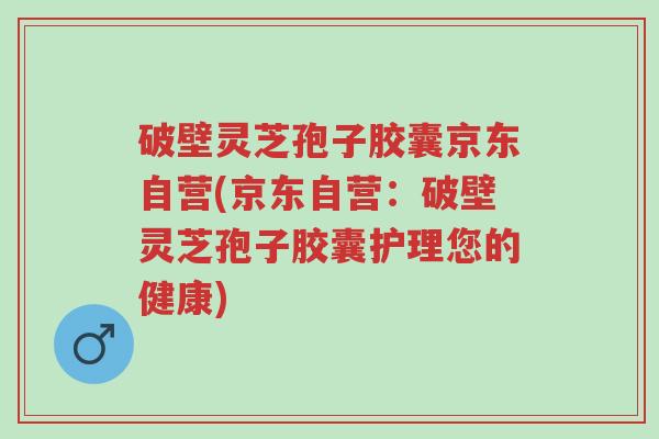 破壁灵芝孢子胶囊京东自营(京东自营：破壁灵芝孢子胶囊护理您的健康)-第1张图片-超越