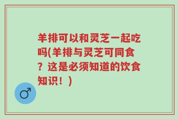 羊排可以和灵芝一起吃吗(羊排与灵芝可同食?这是必须知道的饮食知识!)-第1张图片-超越 羊排可以和灵芝一起吃吗(羊排与灵芝可同食?这是必须知道的饮食知识!)-第1张图片-超越
