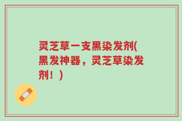 灵芝草一支黑染发剂(黑发神器，灵芝草染发剂！)-第1张图片-超越