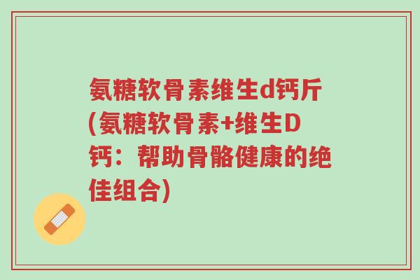 氨糖软骨素维生d钙斤(氨糖软骨素+维生D钙:帮助骨骼健康的绝佳组合)-第1张图片-超越 氨糖软骨素维生d钙斤(氨糖软骨素+维生D钙:帮助骨骼健康的绝佳组合)-第1张图片-超越