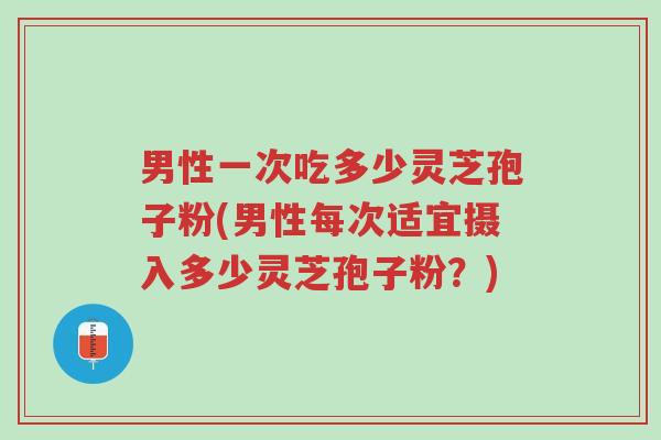 男性一次吃多少灵芝孢子粉(男性每次适宜摄入多少灵芝孢子粉？)-第1张图片-超越