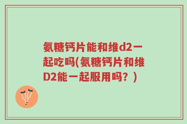 氨糖钙片能和维d2一起吃吗(氨糖钙片和维D2能一起服用吗?)-第1张图片-超越 氨糖钙片能和维d2一起吃吗(氨糖钙片和维D2能一起服用吗?)-第1张图片-超越
