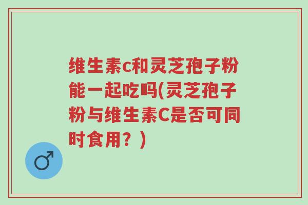 维生素c和灵芝孢子粉能一起吃吗(灵芝孢子粉与维生素C是否可同时食用?)-第1张图片-超越 维生素c和灵芝孢子粉能一起吃吗(灵芝孢子粉与维生素C是否可同时食用?)-第1张图片-超越