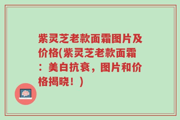 紫灵芝老款面霜图片及价格(紫灵芝老款面霜:美白抗衰,图片和价格揭晓!)-第1张图片-超越 紫灵芝老款面霜图片及价格(紫灵芝老款面霜:美白抗衰,图片和价格揭晓!)-第1张图片-超越
