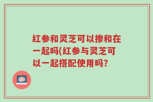 红参和灵芝可以掺和在一起吗(红参与灵芝可以一起搭配使用吗?-第1张图片-超越 红参和灵芝可以掺和在一起吗(红参与灵芝可以一起搭配使用吗?-第1张图片-超越