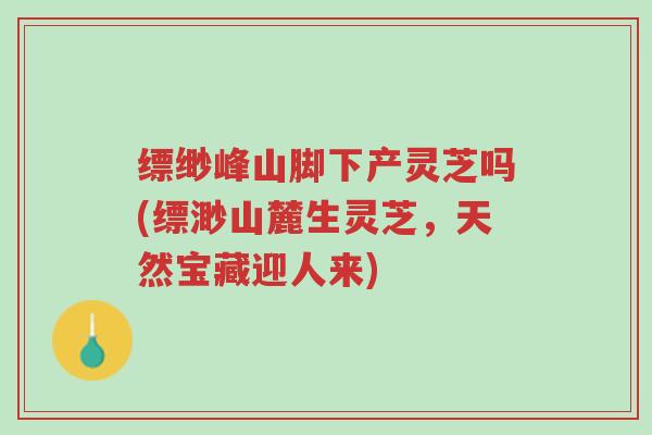 缥缈峰山脚下产灵芝吗(缥渺山麓生灵芝,天然宝藏迎人来)-第1张图片-超越 缥缈峰山脚下产灵芝吗(缥渺山麓生灵芝,天然宝藏迎人来)-第1张图片-超越