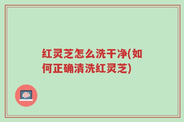 红灵芝怎么洗干净(如何正确清洗红灵芝)-第1张图片-超越 红灵芝怎么洗干净(如何正确清洗红灵芝)-第1张图片-超越