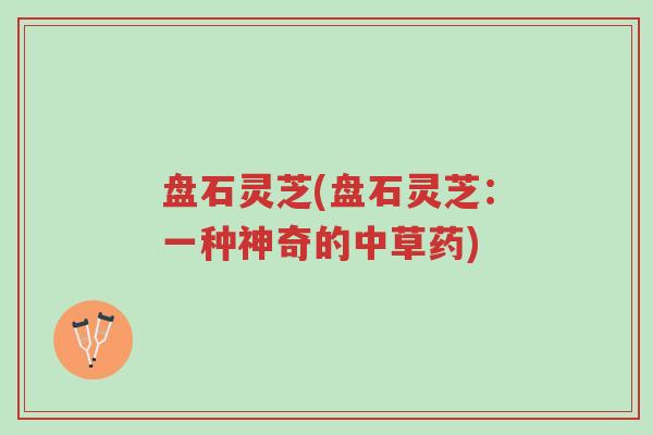 盘石灵芝(盘石灵芝:一种神奇的中草药)-第1张图片-超越 盘石灵芝(盘石灵芝:一种神奇的中草药)-第1张图片-超越