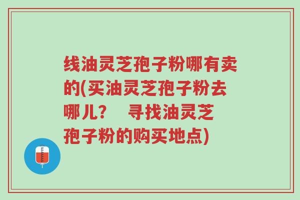 线油灵芝孢子粉哪有卖的(买油灵芝孢子粉去哪儿? 寻找油灵芝孢子粉的购买地点)-第1张图片-超越 线油灵芝孢子粉哪有卖的(买油灵芝孢子粉去哪儿? 寻找油灵芝孢子粉的购买地点)-第1张图片-超越