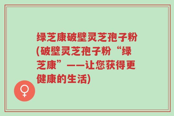 绿芝康破壁灵芝孢子粉(破壁灵芝孢子粉“绿芝康”——让您获得更健康的生活)-第1张图片-超越 绿芝康破壁灵芝孢子粉(破壁灵芝孢子粉“绿芝康”——让您获得更健康的生活)-第1张图片-超越