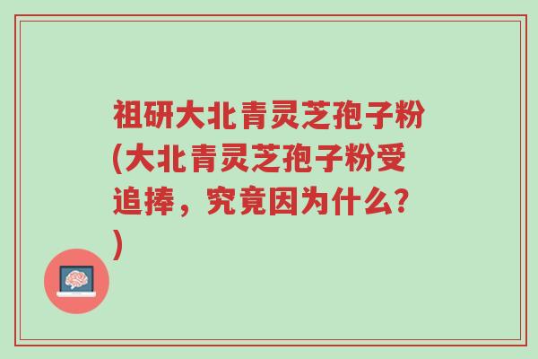 祖研大北青灵芝孢子粉(大北青灵芝孢子粉受追捧,究竟因为什么?)-第1张图片-超越 祖研大北青灵芝孢子粉(大北青灵芝孢子粉受追捧,究竟因为什么?)-第1张图片-超越