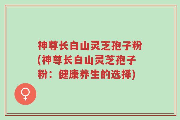 神尊长白山灵芝孢子粉(神尊长白山灵芝孢子粉:健康养生的选择)-第1张图片-超越 神尊长白山灵芝孢子粉(神尊长白山灵芝孢子粉:健康养生的选择)-第1张图片-超越