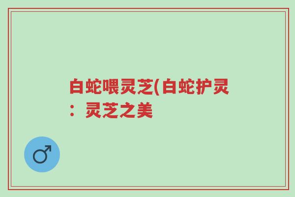 白蛇喂灵芝(白蛇护灵:灵芝之美-第1张图片-超越 白蛇喂灵芝(白蛇护灵:灵芝之美-第1张图片-超越