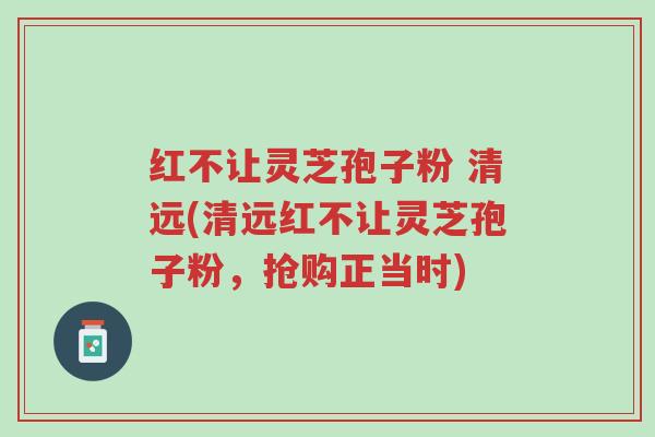 红不让灵芝孢子粉 清远(清远红不让灵芝孢子粉，抢购正当时)-第1张图片-超越