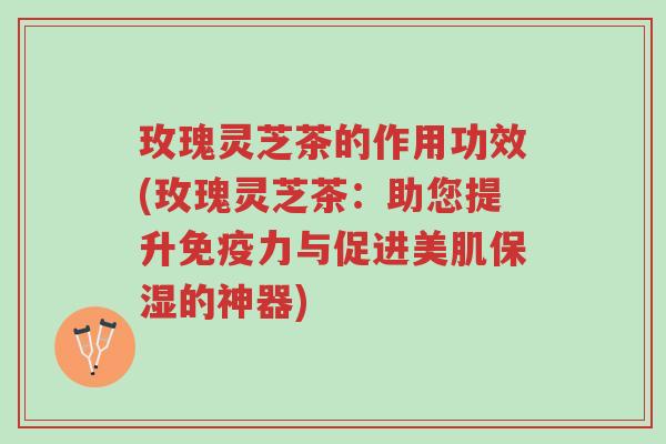 玫瑰灵芝茶的作用功效(玫瑰灵芝茶:助您提升免疫力与促进美肌保湿的神器)-第1张图片-超越 玫瑰灵芝茶的作用功效(玫瑰灵芝茶:助您提升免疫力与促进美肌保湿的神器)-第1张图片-超越