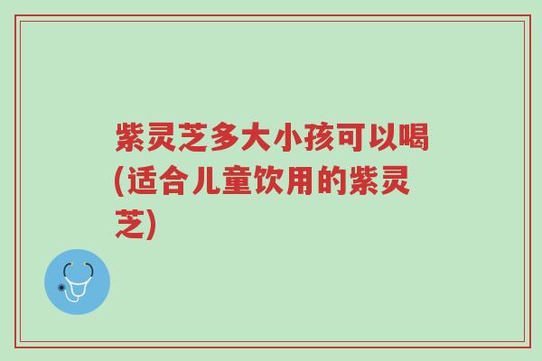 紫灵芝多大小孩可以喝(适合儿童饮用的紫灵芝)-第1张图片-超越 紫灵芝多大小孩可以喝(适合儿童饮用的紫灵芝)-第1张图片-超越