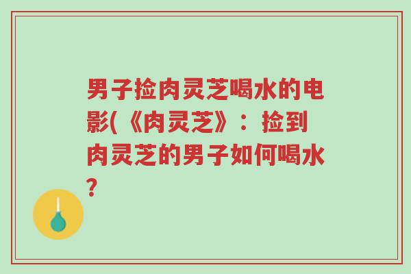 男子捡肉灵芝喝水的电影(《肉灵芝》：捡到肉灵芝的男子如何喝水？-第1张图片-超越