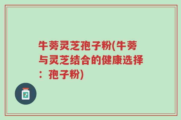 牛蒡灵芝孢子粉(牛蒡与灵芝结合的健康选择:孢子粉)-第1张图片-超越 牛蒡灵芝孢子粉(牛蒡与灵芝结合的健康选择:孢子粉)-第1张图片-超越